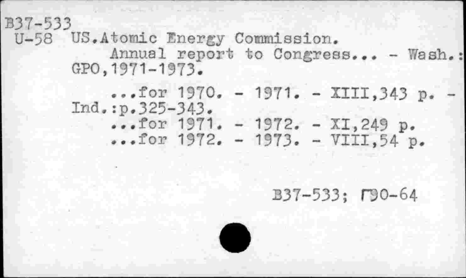 ﻿B37-533
U-58 US,Atomic Energy Commission.
Annual report to Congress... - Wash.: GPO,1971-1573.
...for 1970. - 1971. - IIII,343 p. -Ind.:p.325-343.
...for 1971. - 1972. - 11,249 p.
...for 1972. - 1973. - VIII,54 p.
B37-533; DO-64